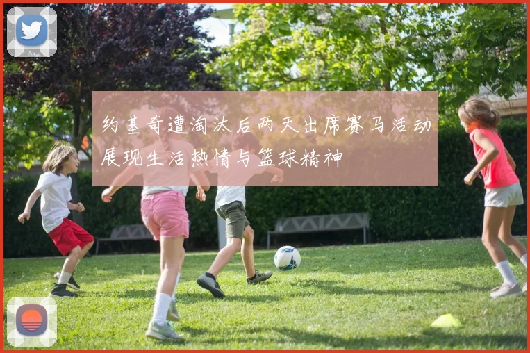 约基奇遭淘汰后两天出席赛马活动展现生活热情与篮球精神