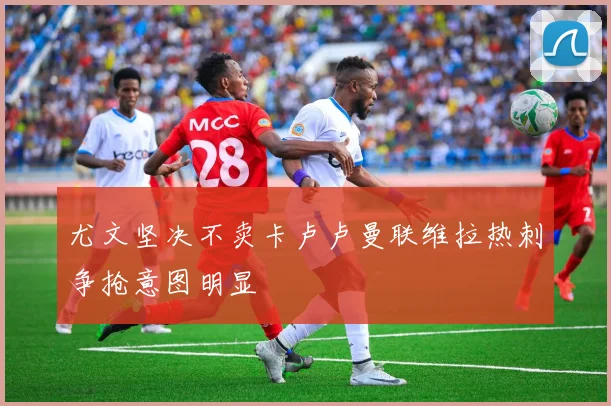 尤文坚决不卖卡卢卢曼联维拉热刺争抢意图明显