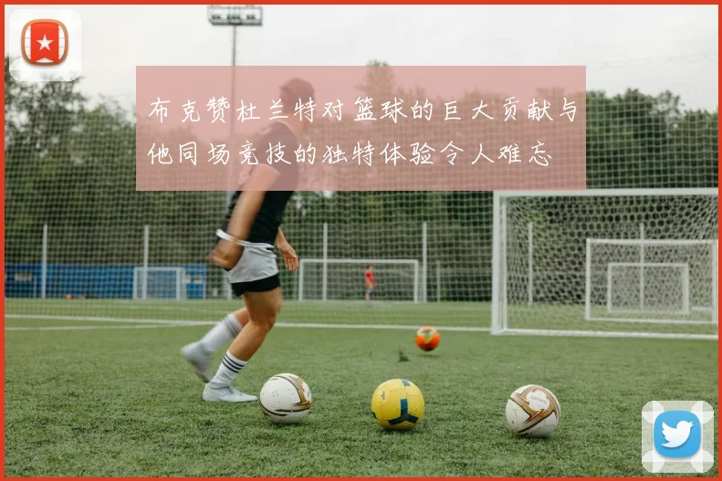 布克赞杜兰特对篮球的巨大贡献与他同场竞技的独特体验令人难忘