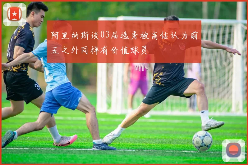 阿里纳斯谈03届选秀被高估认为前五之外同样有价值球员