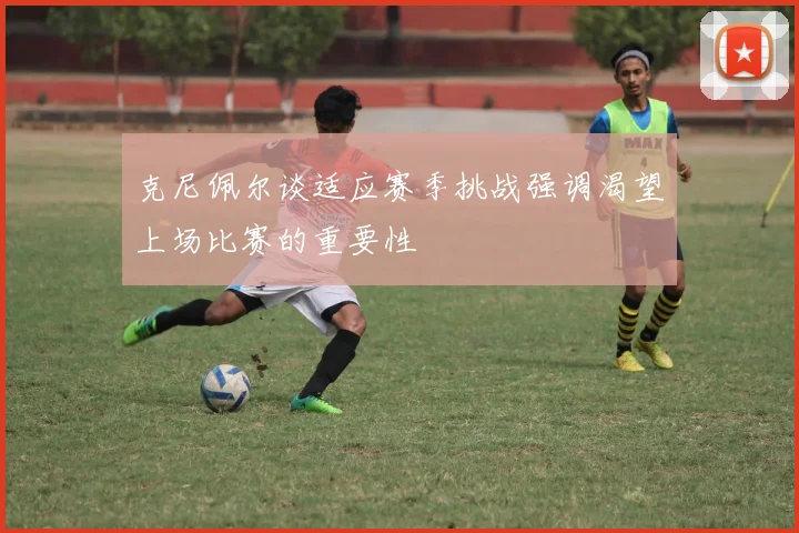 克尼佩尔谈适应赛季挑战强调渴望上场比赛的重要性