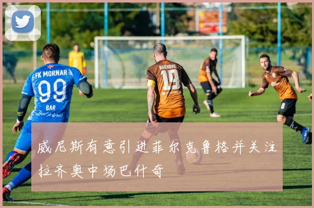 威尼斯有意引进菲尔克鲁格并关注拉齐奥中场巴什奇