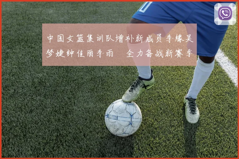 中国女篮集训队增补新成员李缘吴梦婕钟佳丽李雨汧全力备战新赛季