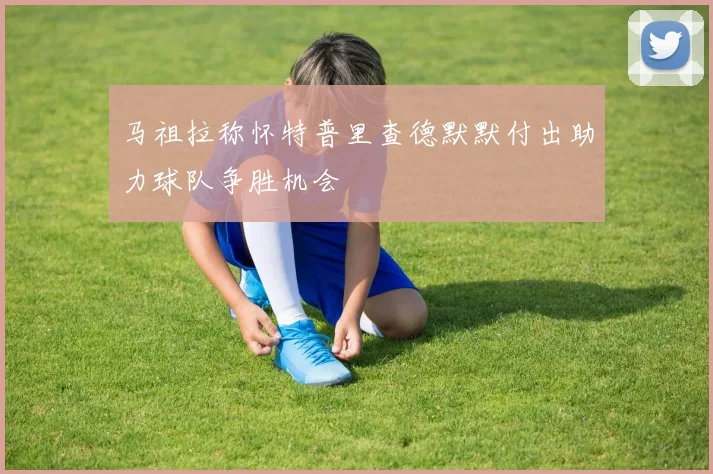 马祖拉称怀特普里查德默默付出助力球队争胜机会