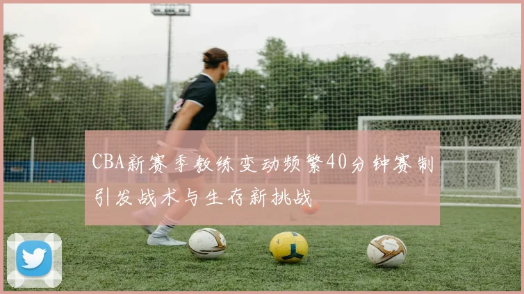 CBA新赛季教练变动频繁40分钟赛制引发战术与生存新挑战
