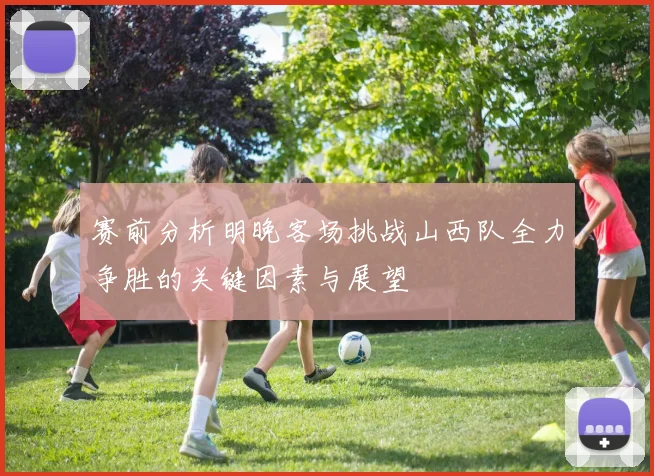 赛前分析明晚客场挑战山西队全力争胜的关键因素与展望