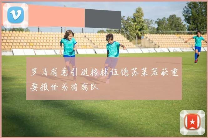 罗马有意引进格林伍德苏莱若获重要报价或将离队