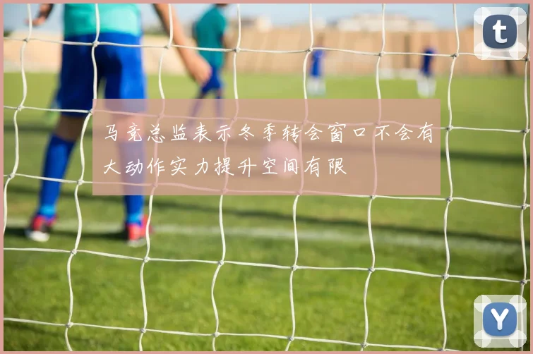 马竞总监表示冬季转会窗口不会有大动作实力提升空间有限
