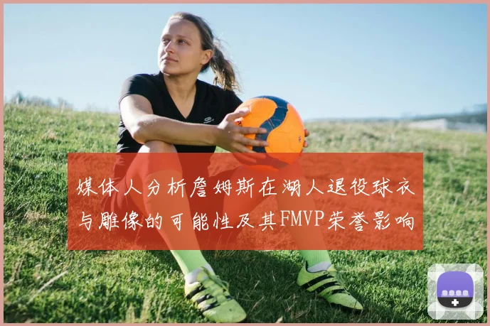 媒体人分析詹姆斯在湖人退役球衣与雕像的可能性及其FMVP荣誉影响