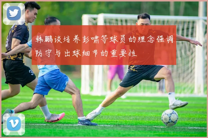 韩鹏谈培养彭啸等球员的理念强调防守与出球细节的重要性