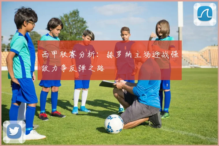 西甲联赛分析：赫罗纳主场迎战强敌力争反弹之路