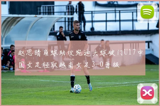 赵思晴角球助攻宛迪头球破门U17中国女足轻取越南女足3-0晋级